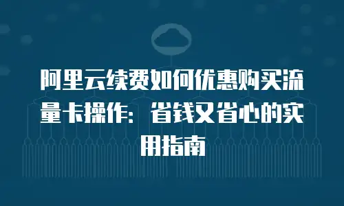 阿里云续费如何优惠购买流量卡操作：省钱又省心的实用指南