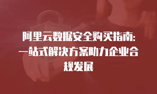 阿里云数据安全购买指南：一站式解决方案助力企业合规发展