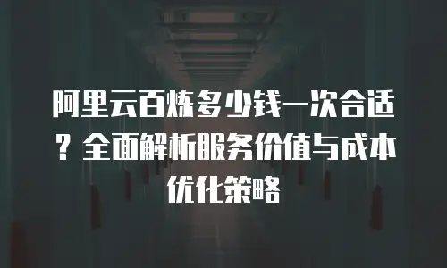 阿里云百炼多少钱一次合适？全面解析服务价值与成本优化策略