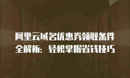 阿里云域名优惠券领取条件全解析：轻松掌握省钱技巧