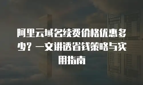 阿里云域名续费价格优惠多少？一文讲透省钱策略与实用指南