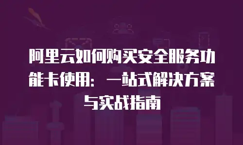 阿里云如何购买安全服务功能卡使用：一站式解决方案与实战指南