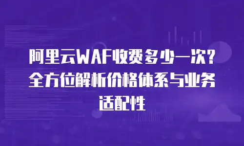 阿里云WAF收费多少一次？全方位解析价格体系与业务适配性