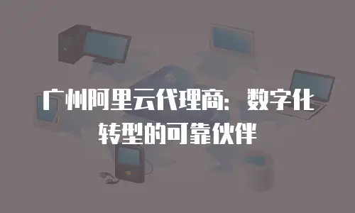 广州阿里云代理商：数字化转型的可靠伙伴
