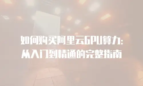 如何购买阿里云GPU算力：从入门到精通的完整指南