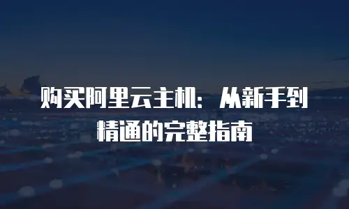 购买阿里云主机：从新手到精通的完整指南