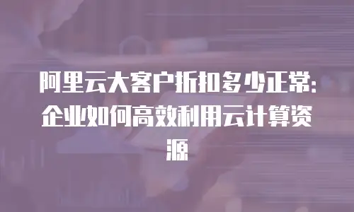 阿里云大客户折扣多少正常：企业如何高效利用云计算资源
