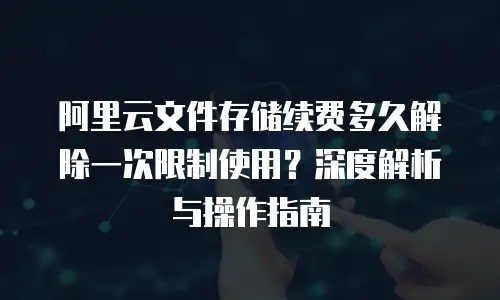 阿里云文件存储续费多久解除一次限制使用？深度解析与操作指南