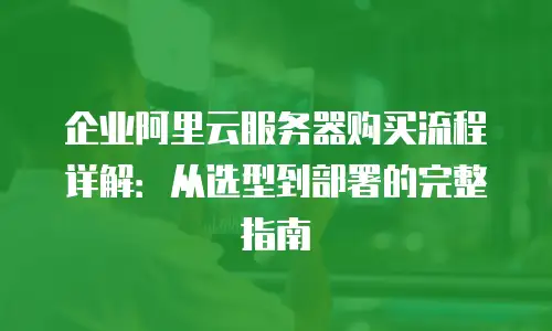 企业阿里云服务器购买流程详解：从选型到部署的完整指南