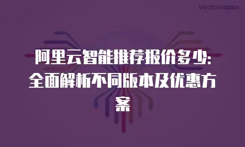 阿里云智能推荐报价多少：全面解析不同版本及优惠方案