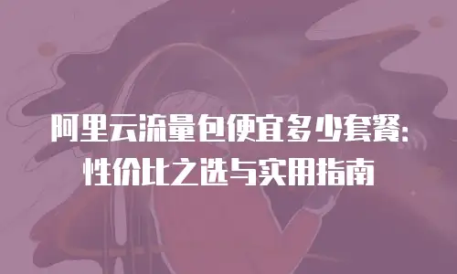 阿里云流量包便宜多少套餐：性价比之选与实用指南