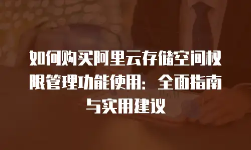如何购买阿里云存储空间权限管理功能使用：全面指南与实用建议