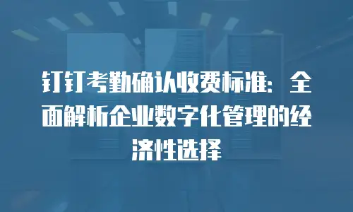钉钉考勤确认收费标准：全面解析企业数字化管理的经济性选择
