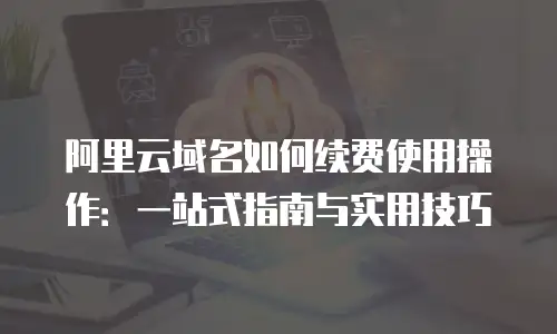 阿里云域名如何续费使用操作：一站式指南与实用技巧