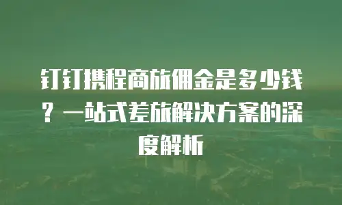 钉钉携程商旅佣金是多少钱？一站式差旅解决方案的深度解析