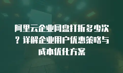 阿里云企业网盘打折多少次？详解企业用户优惠策略与成本优化方案