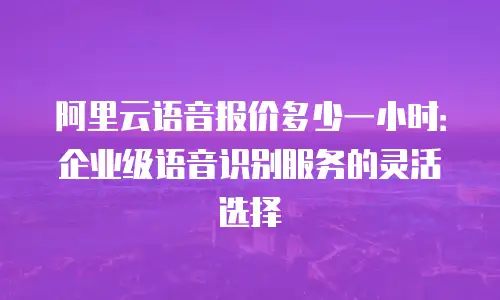 阿里云语音报价多少一小时：企业级语音识别服务的灵活选择