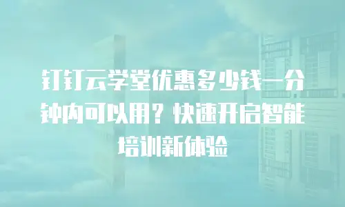 钉钉云学堂优惠多少钱一分钟内可以用？快速开启智能培训新体验