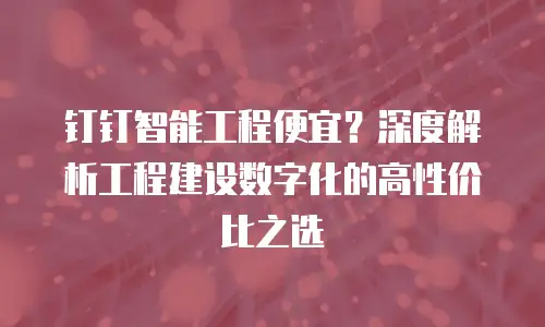 钉钉智能工程便宜？深度解析工程建设数字化的高性价比之选