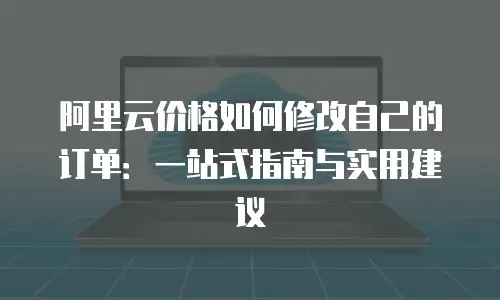 阿里云价格如何修改自己的订单：一站式指南与实用建议