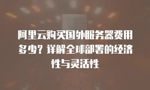 阿里云购买国外服务器费用多少？详解全球部署的经济性与灵活性