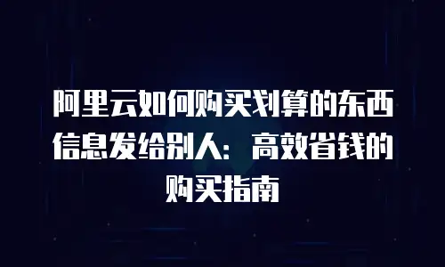 阿里云如何购买划算的东西信息发给别人：高效省钱的购买指南