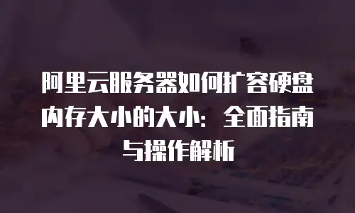 阿里云服务器如何扩容硬盘内存大小的大小：全面指南与操作解析