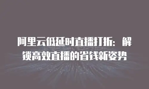 阿里云低延时直播打折：解锁高效直播的省钱新姿势