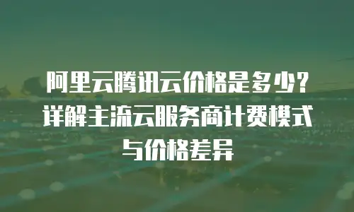 阿里云腾讯云价格是多少？详解主流云服务商计费模式与价格差异