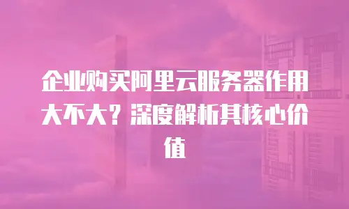 企业购买阿里云服务器作用大不大？深度解析其核心价值