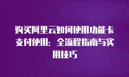 购买阿里云如何使用功能卡支付使用：全流程指南与实用技巧