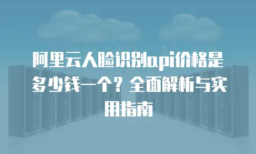 阿里云人脸识别api价格是多少钱一个？全面解析与实用指南