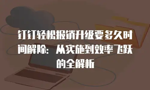 钉钉轻松报销升级要多久时间解除：从实施到效率飞跃的全解析
