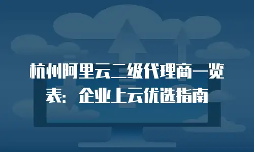 杭州阿里云二级代理商一览表：企业上云优选指南