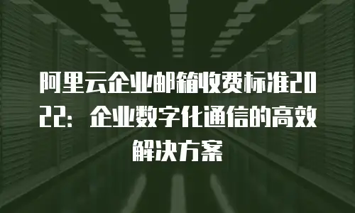 阿里云企业邮箱收费标准2022：企业数字化通信的高效解决方案