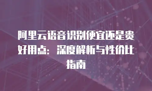 阿里云语音识别便宜还是贵好用点：深度解析与性价比指南