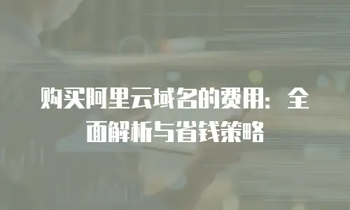 购买阿里云域名的费用：全面解析与省钱策略