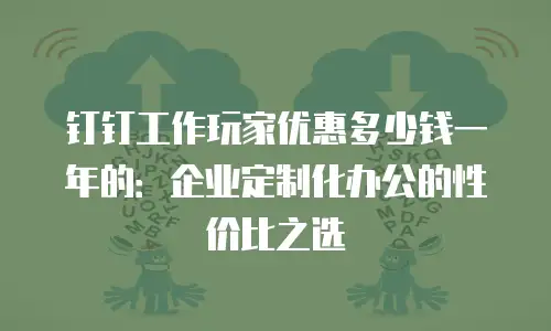 钉钉工作玩家优惠多少钱一年的：企业定制化办公的性价比之选