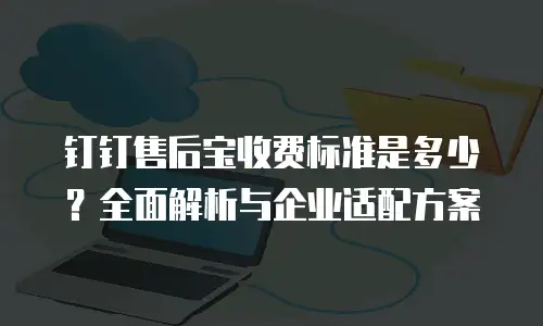 钉钉售后宝收费标准是多少？全面解析与企业适配方案