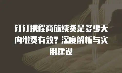 钉钉携程商旅续费是多少天内缴费有效？深度解析与实用建议