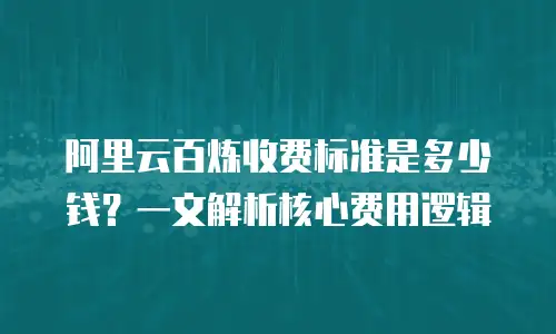 阿里云百炼收费标准是多少钱？一文解析核心费用逻辑