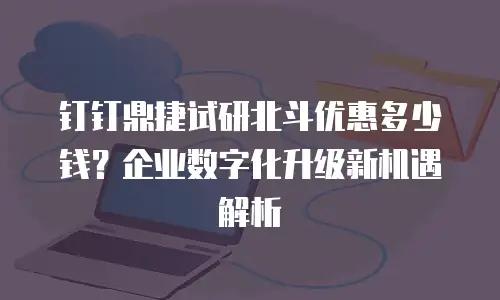 钉钉鼎捷试研北斗优惠多少钱？企业数字化升级新机遇解析