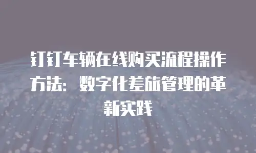 钉钉车辆在线购买流程操作方法：数字化差旅管理的革新实践