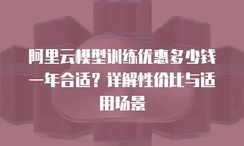 阿里云模型训练优惠多少钱一年合适？详解性价比与适用场景