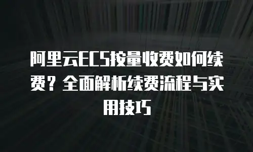 阿里云ECS按量收费如何续费？全面解析续费流程与实用技巧
