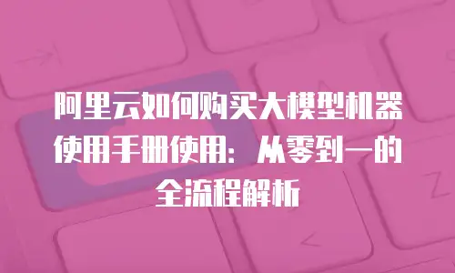 阿里云如何购买大模型机器使用手册使用：从零到一的全流程解析