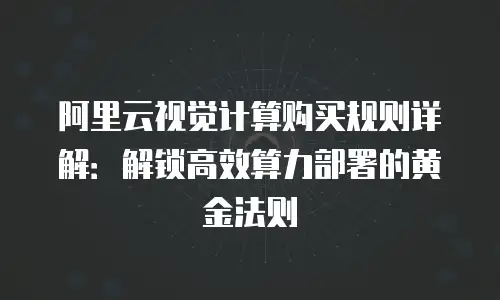 阿里云视觉计算购买规则详解：解锁高效算力部署的黄金法则