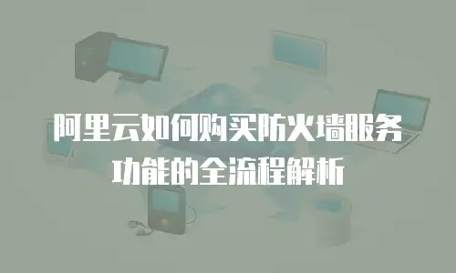 阿里云如何购买防火墙服务功能的全流程解析