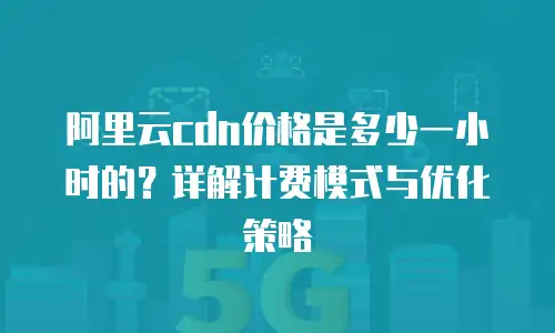 阿里云cdn价格是多少一小时的？详解计费模式与优化策略