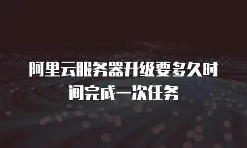 阿里云服务器升级要多久时间完成一次任务
